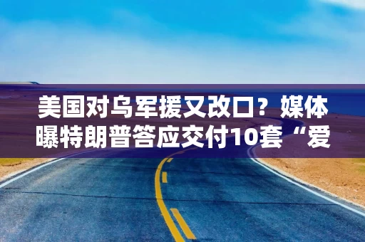 美国对乌军援又改口？媒体曝特朗普答应交付10套“爱国者”