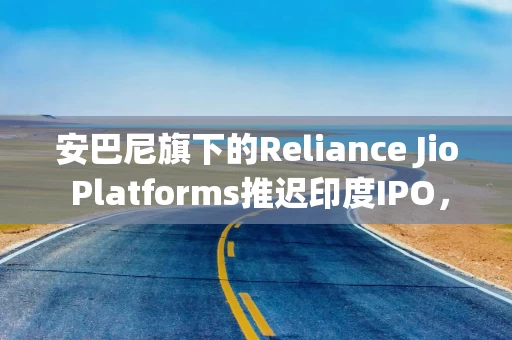 安巴尼旗下的Reliance Jio Platforms推迟印度IPO，2025年上市无望