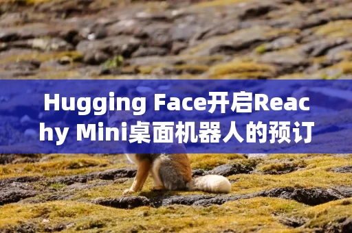 Hugging Face开启Reachy Mini桌面机器人的预订