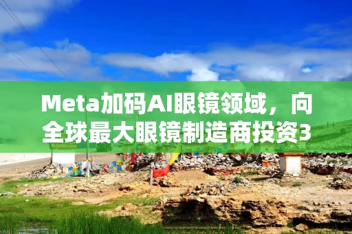 Meta加码AI眼镜领域，向全球最大眼镜制造商投资35亿美元
