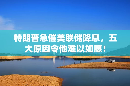 特朗普急催美联储降息，五大原因令他难以如愿！