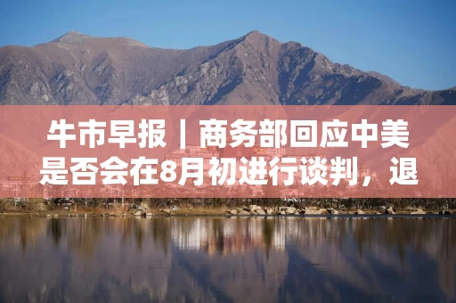 牛市早报｜商务部回应中美是否会在8月初进行谈判，退休人员基本养老金上调2%
