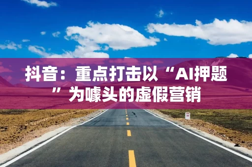 抖音：重点打击以“AI押题”为噱头的虚假营销