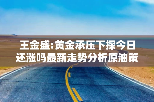 王金盛:黄金承压下探今日还涨吗最新走势分析原油策略