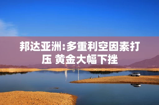 邦达亚洲:多重利空因素打压 黄金大幅下挫