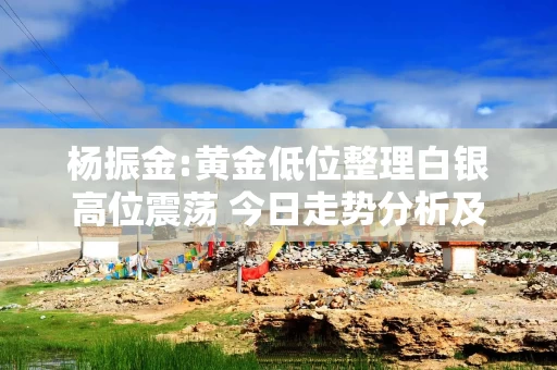 杨振金:黄金低位整理白银高位震荡 今日走势分析及操作建议