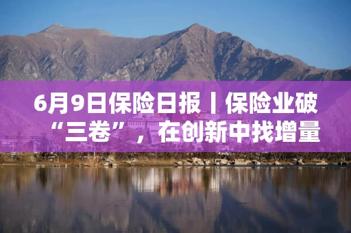 6月9日保险日报丨保险业破“三卷”，在创新中找增量！40年老将杜嘉祺回归友邦保险