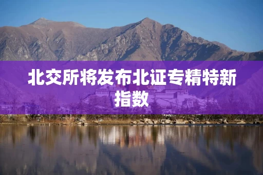 北交所将发布北证专精特新指数