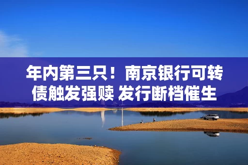 年内第三只！南京银行可转债触发强赎 发行断档催生优质券“提价”