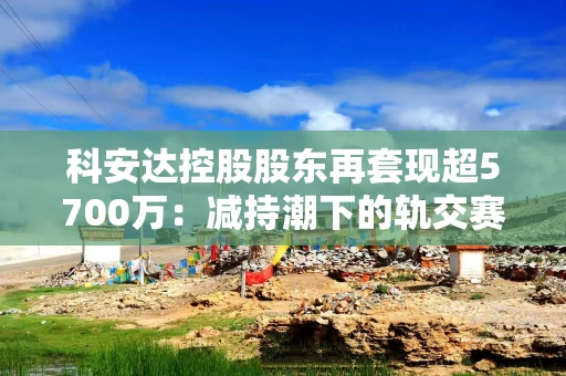 科安达控股股东再提现超5700万：减持潮下的轨交赛道资本博弈