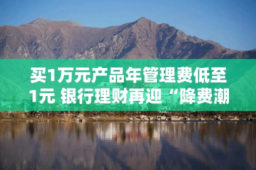 买1万元产品年管理费低至1元 银行理财再迎“降费潮”