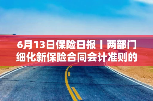 6月13日保险日报丨两部门细化新保险合同会计准则的实施安排！头部保险资管公司变更业务范围