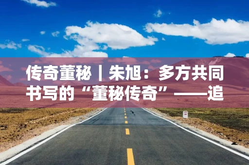 传奇董秘｜朱旭：多方共同书写的“董秘传奇”——追忆万科那次传奇的董事会投票