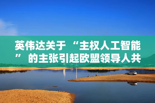 英伟达关于 “主权人工智能” 的主张引起欧盟领导人共鸣