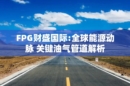 FPG财盛国际:全球能源动脉 关键油气管道解析
