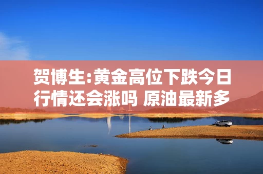 贺博生:黄金高位下跌今日行情还会涨吗 原油最新多空操作建议