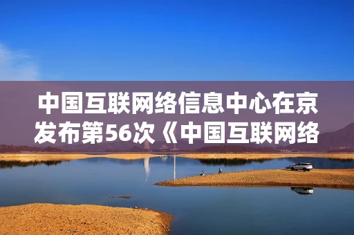 中国互联网络信息中心在京发布第56次《中国互联网络发展状况统计报告》
