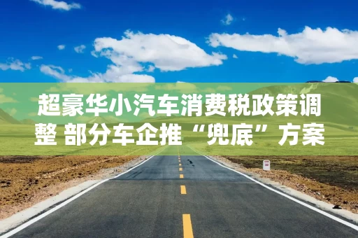 超豪华小汽车消费税政策调整 部分车企推“兜底”方案设置缓冲期