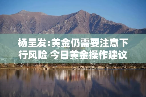 杨呈发:黄金仍需要注意下行风险 今日黄金操作建议走势分析
