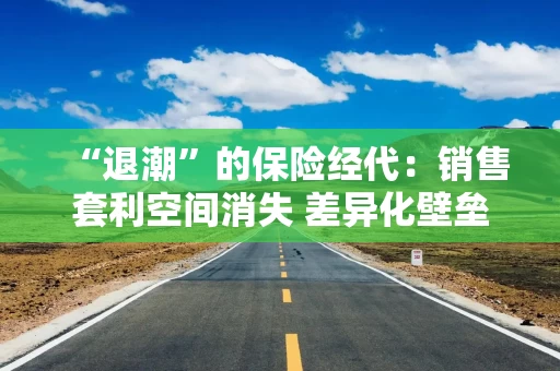 “退潮”的保险经代：销售套利空间消失 差异化壁垒待造