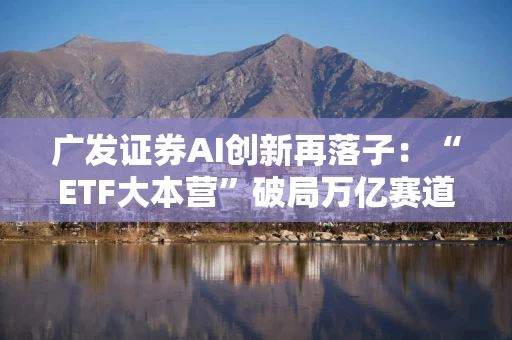 广发证券AI创新再落子：“ETF大本营”破局万亿赛道，打造数智服务新引擎