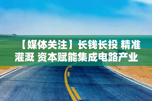 【媒体关注】长钱长投 精准灌溉 资本赋能集成电路产业升级突围