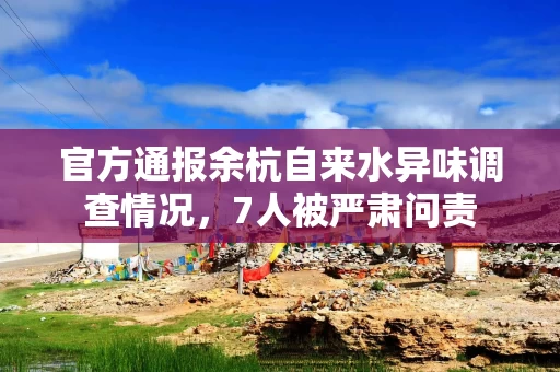 官方通报余杭自来水异味调查情况，7人被严肃问责