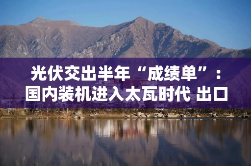 光伏交出半年“成绩单”：国内装机进入太瓦时代 出口首次下降 价格跌破历史纪录