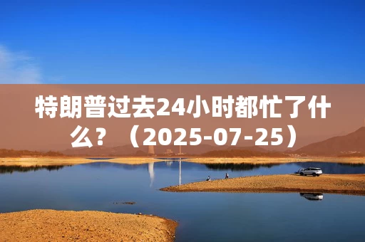 特朗普过去24小时都忙了什么？（2025-07-25）