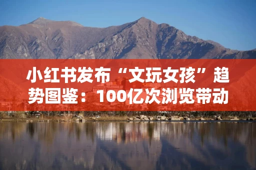 小红书发布“文玩女孩”趋势图鉴：100亿次浏览带动文玩实现56倍增长