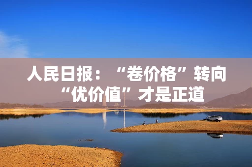 人民日报：“卷价格”转向“优价值”才是正道
