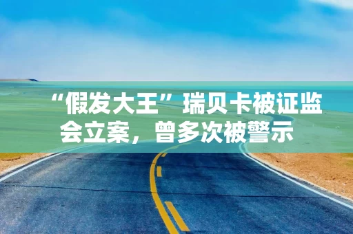 “假发大王”瑞贝卡被证监会立案，曾多次被警示