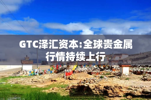 GTC泽汇资本:全球贵金属行情持续上行