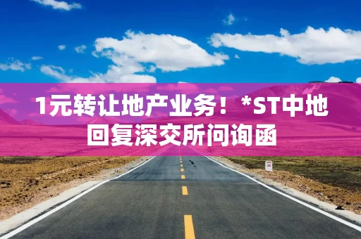 1元转让地产业务！*ST中地回复深交所问询函