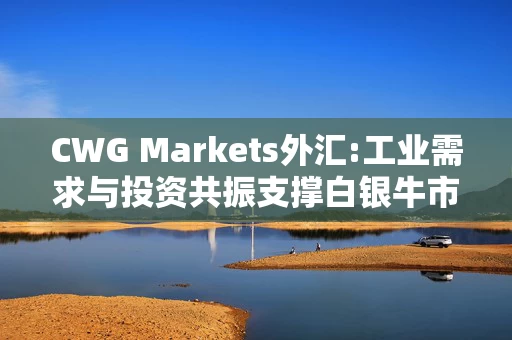 CWG Markets外汇:工业需求与投资共振支撑白银牛市
