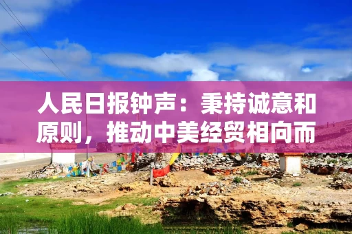 人民日报钟声：秉持诚意和原则，推动中美经贸相向而行