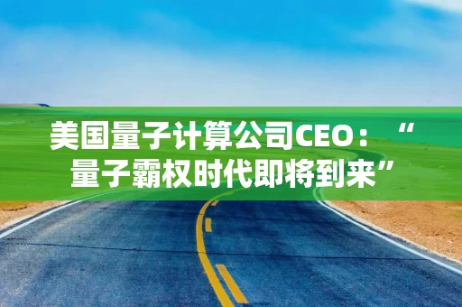 美国量子计算公司CEO：“量子霸权时代即将到来”