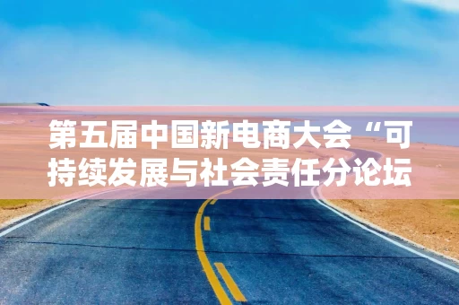 第五届中国新电商大会“可持续发展与社会责任分论坛”即将启幕