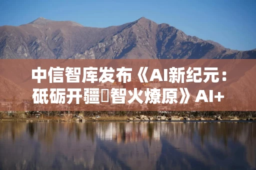 中信智库发布《AI新纪元：砥砺开疆・智火燎原》AI+产业发展深度研究报告
