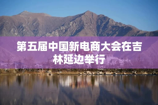 第五届中国新电商大会在吉林延边举行