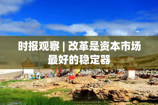 时报观察 | 改革是资本市场最好的稳定器