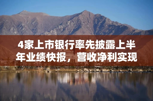 4家上市银行率先披露上半年业绩快报，营收净利实现双增长