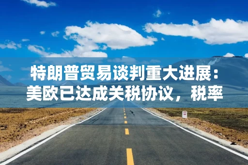 特朗普贸易谈判重大进展：美欧已达成关税协议，税率“定档”15%！