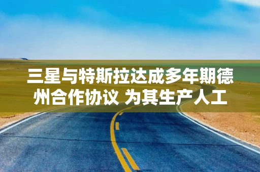 三星与特斯拉达成多年期德州合作协议 为其生产人工智能芯片