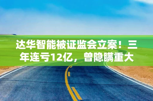 达华智能被证监会立案！三年连亏12亿，曾隐瞒重大事项及关联交易、虚增利润