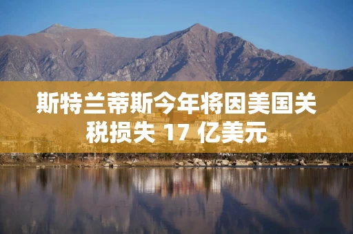 斯特兰蒂斯今年将因美国关税损失 17 亿美元