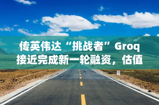 传英伟达“挑战者”Groq接近完成新一轮融资，估值或翻倍至60亿美元