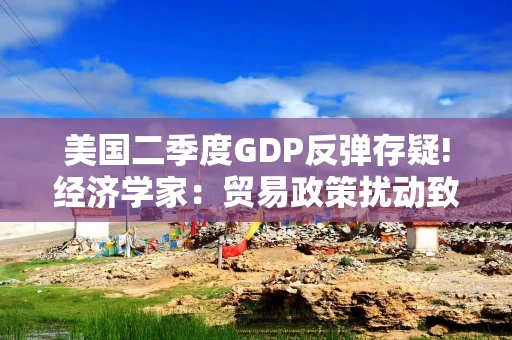 美国二季度GDP反弹存疑!经济学家：贸易政策扰动致数据失真