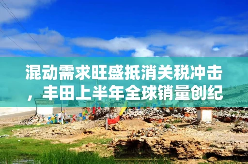 混动需求旺盛抵消关税冲击，丰田上半年全球销量创纪录