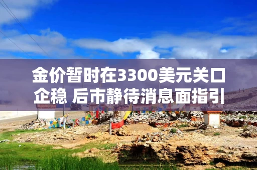 金价暂时在3300美元关口企稳 后市静待消息面指引